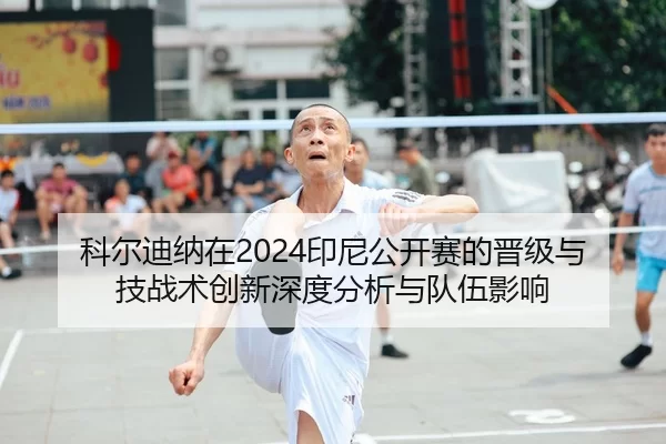 科尔迪纳在2024印尼公开赛的晋级与技战术创新深度分析与队伍影响