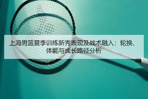 上海男篮夏季训练新秀表现及战术融入：轮换、体能与成长路径分析