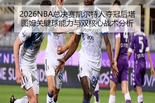 zong-jue-sai-kai-er-te-ren-duo-guan-hou-ta-tu-mu-guan-jian-qiu-neng-li-yu-shuang-he-xin-zhan-shu-fen-xi-2-995.jpg