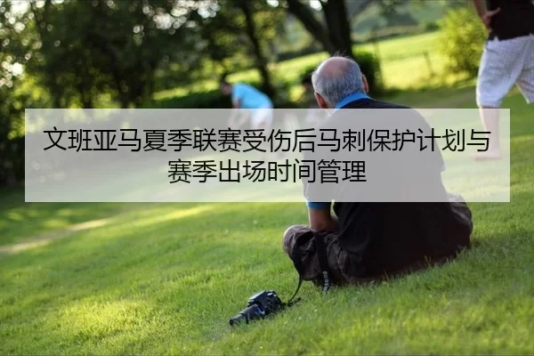 文班亚马夏季联赛受伤后马刺保护计划与赛季出场时间管理